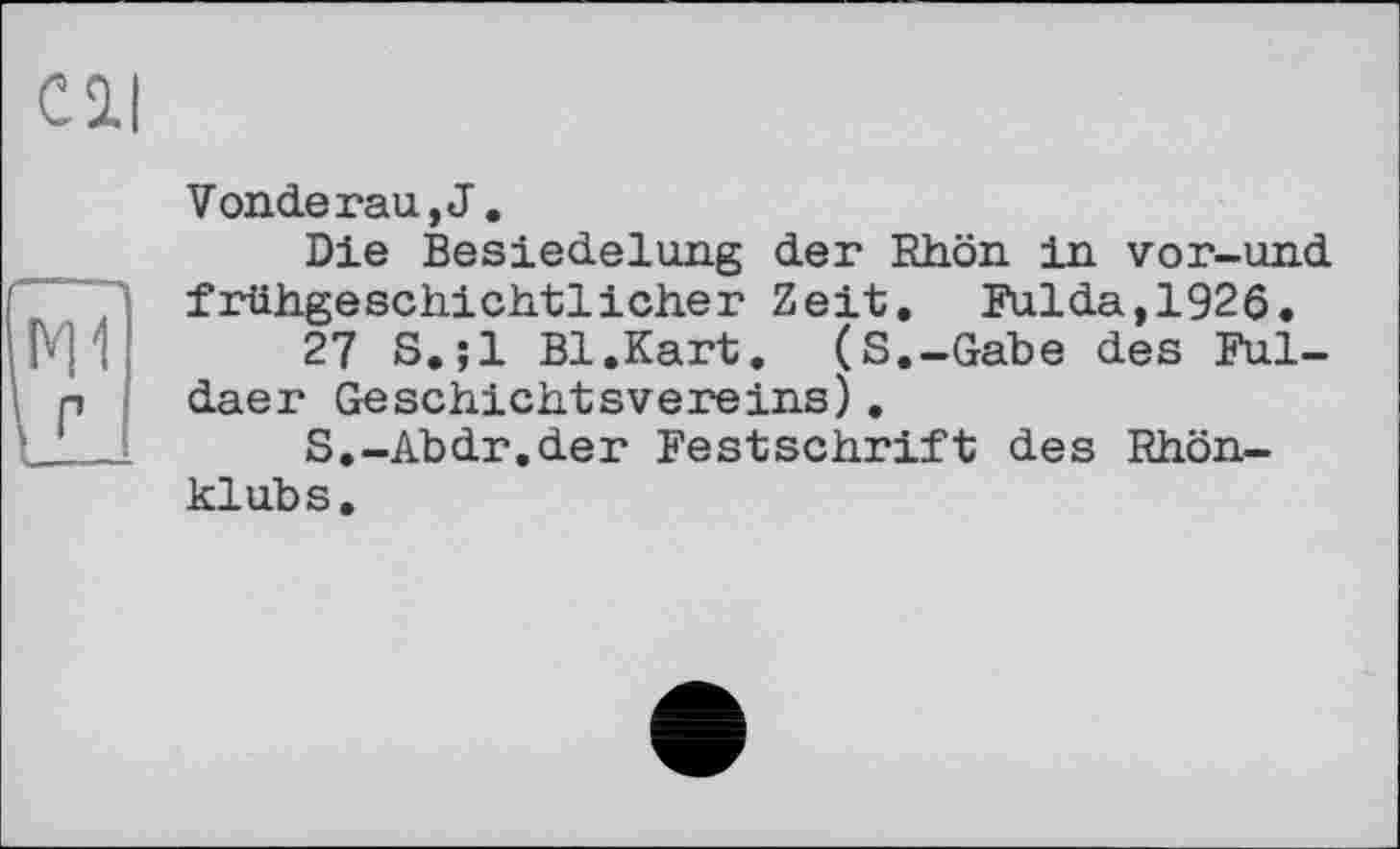 ﻿C її
Venderau, J.
Die Besiedelung der Rhön in vor-und frühgeschichtlicher Zeit. Fulda,1926.
27 S.;l Bl.Kart. (S.-Gabe des Fuldaer Geschichtsvereins).
S.-Abdr.der Festschrift des Rhönklubs.